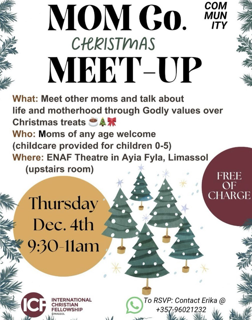Mom meet-up in Limassol on December 4, with childcare for ages 0–5, conversation on motherhood and biblical values, Christmas treats. Συνάντηση μαμάδων στη Λεμεσό στις 4 Δεκεμβρίου, με φροντίδα παιδιών 0–5, συζήτηση για τη μητρότητα και χριστιανικές αξίες, χριστουγεννιάτικα κεράσματα. Встреча мам в Лимассоле 4 декабря: разговоры о материнстве и библейских ценностях, рождественские угощения, присмотр за детьми 0–5 лет. لقاء الأمهات في ليماسول في 4 ديسمبر مع رعاية للأطفال من 0–5 سنوات، وحديث عن الأمومة والقيم الكتابية، وضيافة عيد الميلاد. Mom meet-up sa Limassol noong December 4, may childcare para sa 0–5, usapan tungkol sa motherhood at biblical values, at Christmas treats. Întâlnire pentru mame în Limassol pe 4 decembrie, cu supraveghere pentru copii 0–5 ani, discuții despre maternitate și valori biblice, gustări de Crăciun.