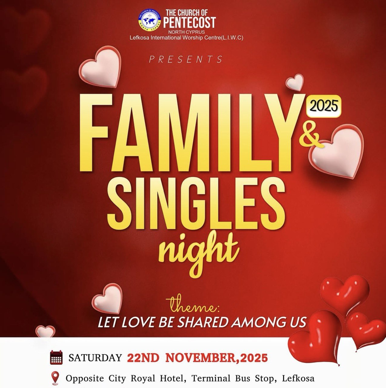 Poster for Family & Singles Night at Church of Pentecost North Cyprus on November 22, 2025 from 4 PM to 7 PM in Lefkosa, themed “Let Love Be Shared Among Us,” red background with hearts. Αφίσα για την εκδήλωση Family & Singles Night στην Church of Pentecost North Cyprus στις 22 Νοεμβρίου 2025, 4–7 μ.μ. στη Λευκωσία, με θέμα «Ας μοιραστεί η αγάπη ανάμεσά μας», κόκκινο φόντο με καρδιές. 22 Kasım 2025’te, saat 16.00–19.00 arasında Lefkoşa’da Church of Pentecost North Cyprus’ta düzenlenen Family & Singles Night etkinliği afişi. Tema: “Sevgi Aramızda Paylaşılsın”, kırmızı arka plan ve kalplerle. Афиша мероприятия Family & Singles Night в церкви Church of Pentecost North Cyprus 22 ноября 2025, с 16:00 до 19:00, тема «Пусть любовь будет разделена среди нас» на красном фоне с сердцами. ملصق فعالية ليلة العائلات والعزّاب في كنيسة بنطكوست شمال قبرص في 22 نوفمبر 2025 من الساعة 4 إلى 7 مساءً في نيقوسيا، تحت شعار «لتكن المحبة مشتركة بيننا»، بخلفية حمراء وقلوب. Afiș pentru Family & Singles Night la Church of Pentecost North Cyprus, pe 22 noiembrie 2025, între orele 16:00–19:00, cu tema „Să fie dragostea împărtășită între noi”, pe fundal roșu cu inimi.