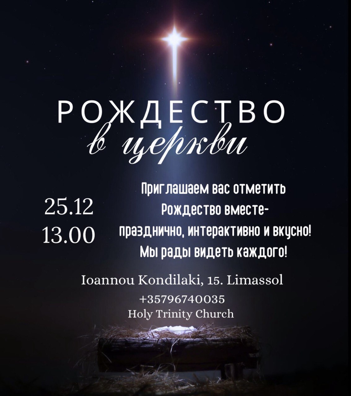 Празднование Рождества в церкви «Свята Троица» в Лимасоле, 25 декабря в 13:00. Різдвяне святкування в церкві «Свята Трійця» в Лімасолі, 25 грудня о 13:00. Սուրբ Ծննդյան богослужение «Սուրբ Երրորդություն» եկեղեցում, Լիմասոլ, դեկտեմբերի 25-ին, ժամը 13:00։ შობის დღესასწაული ლიმასოლის ეკლესიაში „წმინდა სამება“, 25 დეკემბერს 13:00 საათზე. Коледно празненство в църква „Света Троица“ в Лимасол, на 25 декември от 13:00 ч. Sărbătoarea Crăciunului la biserica „Sfânta Treime” din Limassol, pe 25 decembrie la ora 13:00. Ziemassvētku dievkalpojums „Svētās Trīsvienības” baznīcā Limasolā, 25. decembrī plkst. 13:00 Kalėdų šventė „Šventosios Trejybės“ bažnyčioje Limasolyje, gruodžio 25 d. 13:00 val.