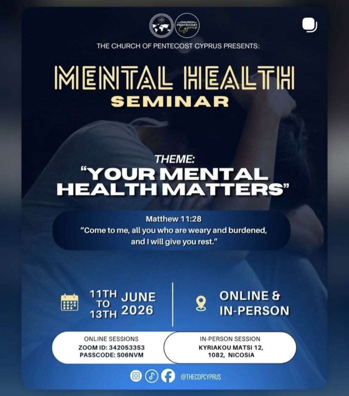 A blue promotional poster for the “Mental Health Seminar” organized by The Church of Pentecost Cyprus. The theme reads “Your Mental Health Matters” with a background image of a person sitting in emotional distress. The poster includes Matthew 11:28, event dates June 11–13, 2026, and information about online and in-person participation in Nicosia, Cyprus. Μπλε αφίσα για το “Mental Health Seminar” που διοργανώνεται από την Εκκλησία της Πεντηκοστής Κύπρου. Το θέμα είναι “Your Mental Health Matters” και στο φόντο φαίνεται ένα άτομο σε συναισθηματική δυσκολία. Η αφίσα περιλαμβάνει το εδάφιο Ματθαίος 11:28, τις ημερομηνίες 11–13 Ιουνίου 2026 και πληροφορίες για διαδικτυακή και φυσική συμμετοχή στη Λευκωσία. Affiche bleue pour le “Mental Health Seminar” organisé par The Church of Pentecost Cyprus. Le thème est “Your Mental Health Matters” avec l’image d’une personne en détresse émotionnelle en arrière-plan. L’affiche inclut Matthieu 11:28, les dates du 11 au 13 juin 2026 et des informations pour participer en ligne ou en présentiel à Nicosie. Cartel azul del “Mental Health Seminar” organizado por The Church of Pentecost Cyprus. El tema es “Your Mental Health Matters” y muestra a una persona en angustia emocional en el fondo. El cartel incluye Mateo 11:28, las fechas del 11 al 13 de junio de 2026 e información sobre participación presencial y en línea en Nicosia. Cartaz azul do “Mental Health Seminar” organizado pela The Church of Pentecost Cyprus. O tema é “Your Mental Health Matters” com a imagem de uma pessoa em sofrimento emocional ao fundo. O cartaz inclui Mateus 11:28, as datas de 11 a 13 de junho de 2026 e informações sobre participação online e presencial em Nicósia. ملصق أزرق لندوة “الصحة النفسية” التي تنظمها كنيسة الخمسينية في قبرص. يحمل الحدث شعار “صحتك النفسية مهمة” مع صورة لشخص يبدو في حالة ضيق نفسي في الخلفية. يتضمن الملصق آية من إنجيل متى 11:28، وتواريخ 11–13 يونيو 2026، ومعلومات عن الحضور عبر الإنترنت أو بشكل حضوري في نيقوسيا. Blaues Werbeplakat für das “Mental Health Seminar”, organisiert von The Church of Pentecost Cyprus. Das Thema lautet “Your Mental Health Matters”, im Hintergrund ist eine emotional belastete Person zu sehen. Das Plakat enthält Matthäus 11:28, die Daten 11.–13. Juni 2026 sowie Informationen zur Online- und Präsenzteilnahme in Nikosia.