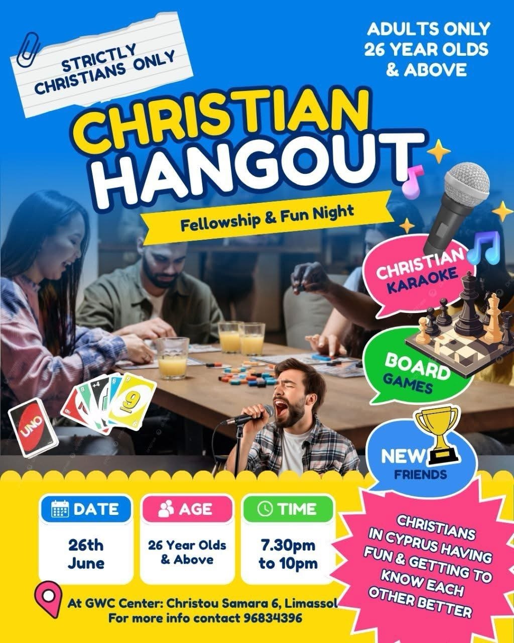 Christian Hangout fellowship night poster in Limassol featuring board games, Christian karaoke, friendship, and community for adults aged 26 and above. The event takes place on June 26 from 7:30 PM to 10:00 PM at GWC Center. Greek Αφίσα της εκδήλωσης Christian Hangout στη Λεμεσό με βραδιά συναναστροφής, επιτραπέζια παιχνίδια, χριστιανικό καραόκε και νέες φιλίες για ενήλικες 26 ετών και άνω. Η εκδήλωση πραγματοποιείται στις 26 Ιουνίου από τις 19:30 έως τις 22:00 στο GWC Center. Russian Афиша Christian Hangout в Лимассоле — вечер христианского общения для взрослых от 26 лет. Гостей ждут настольные игры, христианское караоке, новые знакомства и дружеская атмосфера. Мероприятие пройдет 26 июня с 19:30 до 22:00 в GWC Center. Ukrainian Афіша Christian Hangout у Лімасолі — вечір християнського спілкування для дорослих від 26 років. На гостей чекають настільні ігри, християнське караоке, нові знайомства та дружня атмосфера. Захід відбудеться 26 червня з 19:30 до 22:00 у GWC Center. Arabic ملصق فعالية Christian Hangout في ليماسول، وهي أمسية للمسيحيين من عمر 26 سنة فما فوق تتضمن ألعاباً جماعية وكاراوكي مسيحياً وفرصة للتعارف وتكوين صداقات جديدة. يقام الحدث في 26 يونيو من الساعة 7:30 مساءً حتى 10:00 مساءً في مركز GWC. French Affiche de la soirée Christian Hangout à Limassol destinée aux chrétiens de 26 ans et plus. L’événement comprend des jeux de société, un karaoké chrétien, des moments de convivialité et de nouvelles rencontres au GWC Center le 26 juin. German Plakat für Christian Hangout in Limassol – ein christlicher Gemeinschaftsabend für Erwachsene ab 26 Jahren mit Brettspielen, christlichem Karaoke, neuen Freundschaften und guter Gemeinschaft. Die Veranstaltung findet am 26. Juni im GWC Center statt. Filipino Poster ng Christian Hangout sa Limassol, isang fellowship at fun night para sa mga Kristiyanong edad 26 pataas. May board games, Christian karaoke, bagong kaibigan, at masayang samahan sa GWC Center sa Hunyo 26.