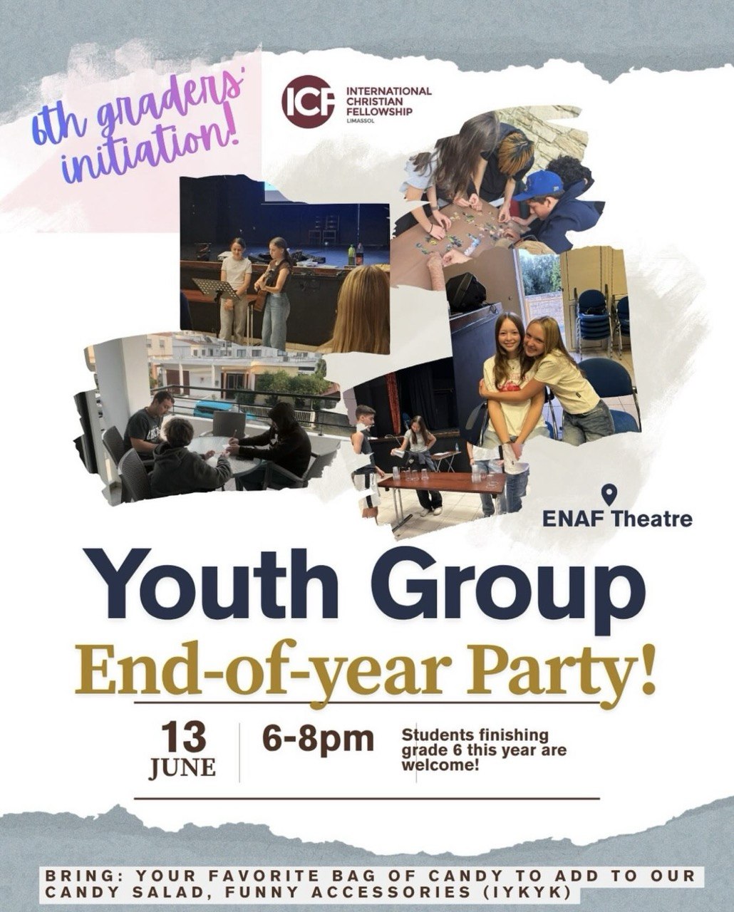 A promotional poster for the ICF Limassol Youth Group End-of-Year Party. The design features photos of teenagers participating in group activities, games, discussions, and friendship moments. The event takes place on June 13 from 6:00 PM to 8:00 PM at ENAF Theatre. Students finishing Grade 6 are invited to join. Attendees are encouraged to bring a favorite bag of candy and fun accessories. Плакат молодежной вечеринки ICF Limassol Youth Group End-of-Year Party. На афише размещены фотографии подростков, участвующих в играх, общении, командных заданиях и дружеских встречах. Мероприятие пройдет 13 июня с 18:00 до 20:00 в театре ENAF. Приглашаются ученики, заканчивающие 6 класс. Участникам предлагается принести любимые сладости и веселые аксессуары. ملصق دعائي لحفل نهاية العام لمجموعة الشباب التابعة لـ ICF ليماسول. يتضمن صورًا للمراهقين وهم يشاركون في الألعاب والأنشطة الجماعية والنقاشات ولحظات الصداقة. يقام الحدث في 13 يونيو من الساعة 6:00 مساءً حتى 8:00 مساءً في مسرح ENAF. كما تتم دعوة الطلاب الذين ينهون الصف السادس هذا العام. يُشجَّع الحضور على إحضار كيس من الحلوى وإكسسوارات مرحة. Αφίσα για το Youth Group End-of-Year Party της ICF Λεμεσού. Περιλαμβάνει φωτογραφίες εφήβων που συμμετέχουν σε ομαδικές δραστηριότητες, παιχνίδια, συζητήσεις και στιγμές φιλίας. Η εκδήλωση θα πραγματοποιηθεί στις 13 Ιουνίου από τις 18:00 έως τις 20:00 στο Θέατρο ENAF. Προσκαλούνται επίσης μαθητές που ολοκληρώνουν την ΣΤ΄ Δημοτικού. Οι συμμετέχοντες καλούνται να φέρουν το αγαπημένο τους σακουλάκι καραμέλες και διασκεδαστικά αξεσουάρ. Постер молодіжної вечірки ICF Limassol Youth Group End-of-Year Party. На афіші зображені підлітки під час ігор, спілкування, командних занять та дружніх зустрічей. Захід відбудеться 13 червня з 18:00 до 20:00 у театрі ENAF. Запрошуються також учні, які цього року закінчують 6 клас. Учасників просять принести улюблені солодощі та веселі аксесуари. Poster para sa Youth Group End-of-Year Party ng ICF Limassol. Makikita sa poster ang mga kabataang kalahok sa mga laro, talakayan, pangkatang gawain, at mga sandali ng pagkakaibigan. Gaganapin ang pagtitipon sa Hunyo 13 mula 6:00 PM hanggang 8:00 PM sa ENAF Theatre. Inaanyayahan din ang mga mag-aaral na magtatapos ng Grade 6 ngayong taon. Hinihikayat ang lahat na magdala ng paboritong kendi at masasayang accessories. Werbeplakat für die Youth Group End-of-Year Party der ICF Limassol. Das Poster zeigt Jugendliche bei Spielen, Gruppenaktivitäten, Gesprächen und gemeinsamen Momenten. Die Veranstaltung findet am 13. Juni von 18:00 bis 20:00 Uhr im ENAF Theatre statt. Auch Schülerinnen und Schüler, die die 6. Klasse abschließen, sind herzlich eingeladen. Die Teilnehmer werden gebeten, ihre Lieblingssüßigkeiten und lustige Accessoires mitzubringen.