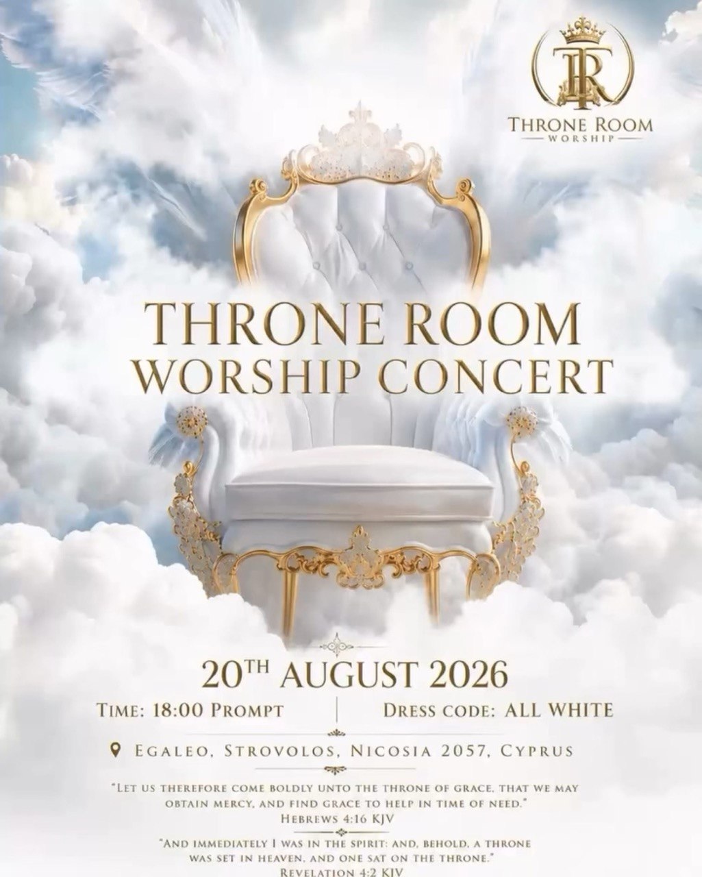 Promotional poster for the Throne Room Worship Concert featuring an elegant white and gold throne surrounded by heavenly clouds. The event will take place on 20 August 2026 at 18:00 in Strovolos, Nicosia, Cyprus. The dress code is all white. Affiche promotionnelle du Throne Room Worship Concert représentant un élégant trône blanc et doré entouré de nuages célestes. L’événement aura lieu le 20 août 2026 à 18h00 à Strovolos, Nicosie, Chypre. Le code vestimentaire est entièrement blanc. Cartaz promocional do Throne Room Worship Concert com um elegante trono branco e dourado rodeado por nuvens celestiais. O evento será realizado em 20 de agosto de 2026, às 18h00, em Strovolos, Nicósia, Chipre. O código de vestimenta é totalmente branco. Διαφημιστική αφίσα για το Throne Room Worship Concert με έναν κομψό λευκό και χρυσό θρόνο μέσα σε ουράνια σύννεφα. Η εκδήλωση θα πραγματοποιηθεί στις 20 Αυγούστου 2026 στις 18:00 στον Στρόβολο Λευκωσίας, Κύπρος. Ο ενδυματολογικός κώδικας είναι ολόλευκος. Werbeplakat für das Throne Room Worship Concert mit einem eleganten weiß-goldenen Thron, der von himmlischen Wolken umgeben ist. Die Veranstaltung findet am 20. August 2026 um 18:00 Uhr in Strovolos, Nikosia, Zypern, statt. Der Dresscode ist komplett weiß. Cartel promocional del Throne Room Worship Concert con un elegante trono blanco y dorado rodeado de nubes celestiales. El evento tendrá lugar el 20 de agosto de 2026 a las 18:00 en Strovolos, Nicosia, Chipre. El código de vestimenta es completamente blanco. Афиша концерта поклонения Throne Room Worship Concert с элегантным бело-золотым троном среди небесных облаков. Мероприятие состоится 20 августа 2026 года в 18:00 в Строволосе, Никосия, Кипр. Дресс-код — полностью белая одежда. Афіша концерту поклоніння Throne Room Worship Concert з елегантним біло-золотим троном серед небесних хмар. Захід відбудеться 20 серпня 2026 року о 18:00 у Строволосі, Нікосія, Кіпр. Дрес-код — повністю білий одяг. Afiș promoțional pentru Throne Room Worship Concert, cu un tron elegant alb și auriu înconjurat de nori cerești. Evenimentul va avea loc pe 20 august 2026, la ora 18:00, în Strovolos, Nicosia, Cipru. Codul vestimentar este complet alb. ملصق ترويجي لحفل Throne Room Worship Concert يظهر عرشًا أنيقًا باللونين الأبيض والذهبي تحيط به السحب السماوية. سيقام الحدث في 20 أغسطس 2026 الساعة 18:00 في ستروفولوس، نيقوسيا، قبرص. الزي المطلوب أبيض بالكامل. Poster ng Throne Room Worship Concert na nagtatampok ng eleganteng puti at gintong trono na napapalibutan ng makalangit na mga ulap. Gaganapin ang pagtitipon sa Agosto 20, 2026, alas-6:00 ng gabi sa Strovolos, Nicosia, Cyprus. Ang dress code ay all white. स्वर्गीय बादलों से घिरे एक सुंदर सफेद और सुनहरे सिंहासन के साथ Throne Room Worship Concert का प्रचार पोस्टर। यह कार्यक्रम 20 अगस्त 2026 को शाम 6:00 बजे स्ट्रोवोलोस, निकोसिया, साइप्रस में आयोजित होगा। ड्रेस कोड पूरी तरह सफेद है।