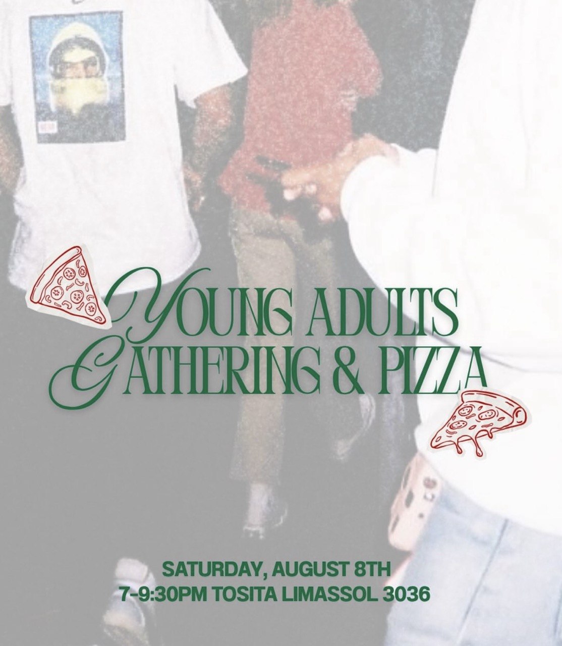 Promotional poster for a Young Adults Gathering & Pizza featuring a casual group of young people. The event takes place on Saturday, 8 August, from 7:00 PM to 9:30 PM at Tosita, Limassol 3036. Русский Постер встречи для молодёжи с пиццей, на котором изображена группа молодых людей в непринуждённой обстановке. Мероприятие состоится в субботу, 8 августа, с 19:00 до 21:30 в Tosita, Limassol 3036. Български Плакат за среща на млади хора с пица, изобразяващ приятелска група младежи. Събитието ще се проведе в събота, 8 август, от 19:00 до 21:30 ч. в Tosita, Limassol 3036. Ελληνικά Αφίσα για συνάντηση νέων με πίτσα που δείχνει μια χαλαρή παρέα νέων ανθρώπων. Η εκδήλωση θα πραγματοποιηθεί το Σάββατο 8 Αυγούστου, από τις 7:00 μ.μ. έως τις 9:30 μ.μ., στο Tosita, Λεμεσός 3036. Filipino Poster para sa Young Adults Gathering & Pizza na nagpapakita ng isang grupo ng mga kabataang magkakasama. Gaganapin ito sa Sabado, Agosto 8, mula 7:00 PM hanggang 9:30 PM sa Tosita, Limassol 3036. हिन्दी यंग एडल्ट्स गैदरिंग एंड पिज़्ज़ा कार्यक्रम का पोस्टर, जिसमें युवा लोगों का एक अनौपचारिक समूह दिखाई देता है। कार्यक्रम शनिवार, 8 अगस्त को शाम 7:00 से 9:30 बजे तक Tosita, Limassol 3036 में आयोजित होगा। Українська Постер зустрічі молоді з піцою, на якому зображена дружня компанія молодих людей. Захід відбудеться в суботу, 8 серпня, з 19:00 до 21:30 у Tosita, Limassol 3036. العربية ملصق لإحدى فعاليات الشباب مع البيتزا يظهر مجموعة من الشباب في أجواء ودية. سيقام الحدث يوم السبت 8 أغسطس من الساعة 7:00 مساءً حتى 9:30 مساءً في Tosita، ليماسول 3036.