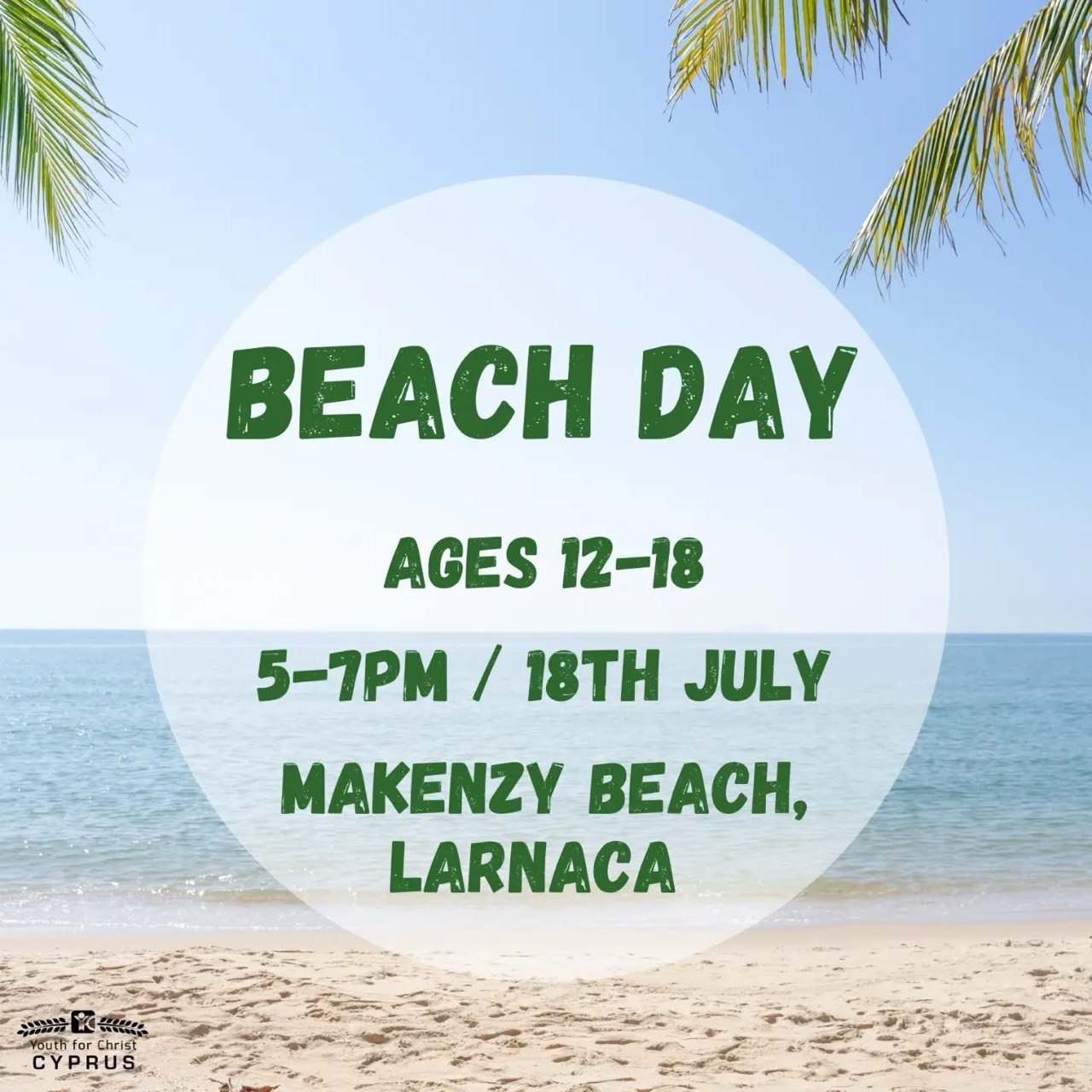 A promotional poster for Beach Day by Youth for Christ Cyprus featuring a sunny beach, calm sea, and palm trees. The poster invites teenagers aged 12–18 to Makenzy Beach in Larnaca on 18 July from 5:00 PM to 7:00 PM. Διαφημιστική αφίσα για το Beach Day της Youth for Christ Cyprus με ηλιόλουστη παραλία, ήρεμη θάλασσα και φοίνικες. Η αφίσα προσκαλεί εφήβους ηλικίας 12–18 ετών στην παραλία Μακένζι στη Λάρνακα στις 18 Ιουλίου, από τις 5:00 έως τις 7:00 μ.μ. Рекламный постер Beach Day от Youth for Christ Cyprus с солнечным пляжем, спокойным морем и пальмами. Афиша приглашает подростков 12–18 лет на пляж Макензи в Ларнаке 18 июля с 17:00 до 19:00. ملصق ترويجي لفعالية Beach Day من Youth for Christ Cyprus يظهر شاطئًا مشمسًا وبحرًا هادئًا وأشجار النخيل. يدعو الملصق المراهقين من عمر 12 إلى 18 عامًا إلى شاطئ ماكنزي في لارنكا يوم 18 يوليو من الساعة 5:00 حتى 7:00 مساءً. Isang promotional poster para sa Beach Day ng Youth for Christ Cyprus na nagpapakita ng maaraw na dalampasigan, tahimik na dagat, at mga puno ng niyog. Inaanyayahan nito ang mga kabataang edad 12–18 sa Makenzy Beach, Larnaca sa Hulyo 18 mula 5:00 PM hanggang 7:00 PM. Cartel promocional del Beach Day organizado por Youth for Christ Cyprus con una playa soleada, un mar tranquilo y palmeras. Invita a adolescentes de 12 a 18 años a Makenzy Beach, en Lárnaca, el 18 de julio de 5:00 p. m. a 7:00 p. m. Werbeplakat für den Beach Day von Youth for Christ Cyprus mit einem sonnigen Strand, ruhigem Meer und Palmen. Jugendliche im Alter von 12 bis 18 Jahren sind eingeladen, am 18. Juli von 17:00 bis 19:00 Uhr zum Makenzy Beach in Larnaka zu kommen. Poster promoțional pentru Beach Day organizat de Youth for Christ Cyprus, cu o plajă însorită, mare liniștită și palmieri. Afișul invită adolescenții cu vârste între 12 și 18 ani la plaja Makenzy din Larnaca pe 18 iulie, între orele 17:00 și 19:00.