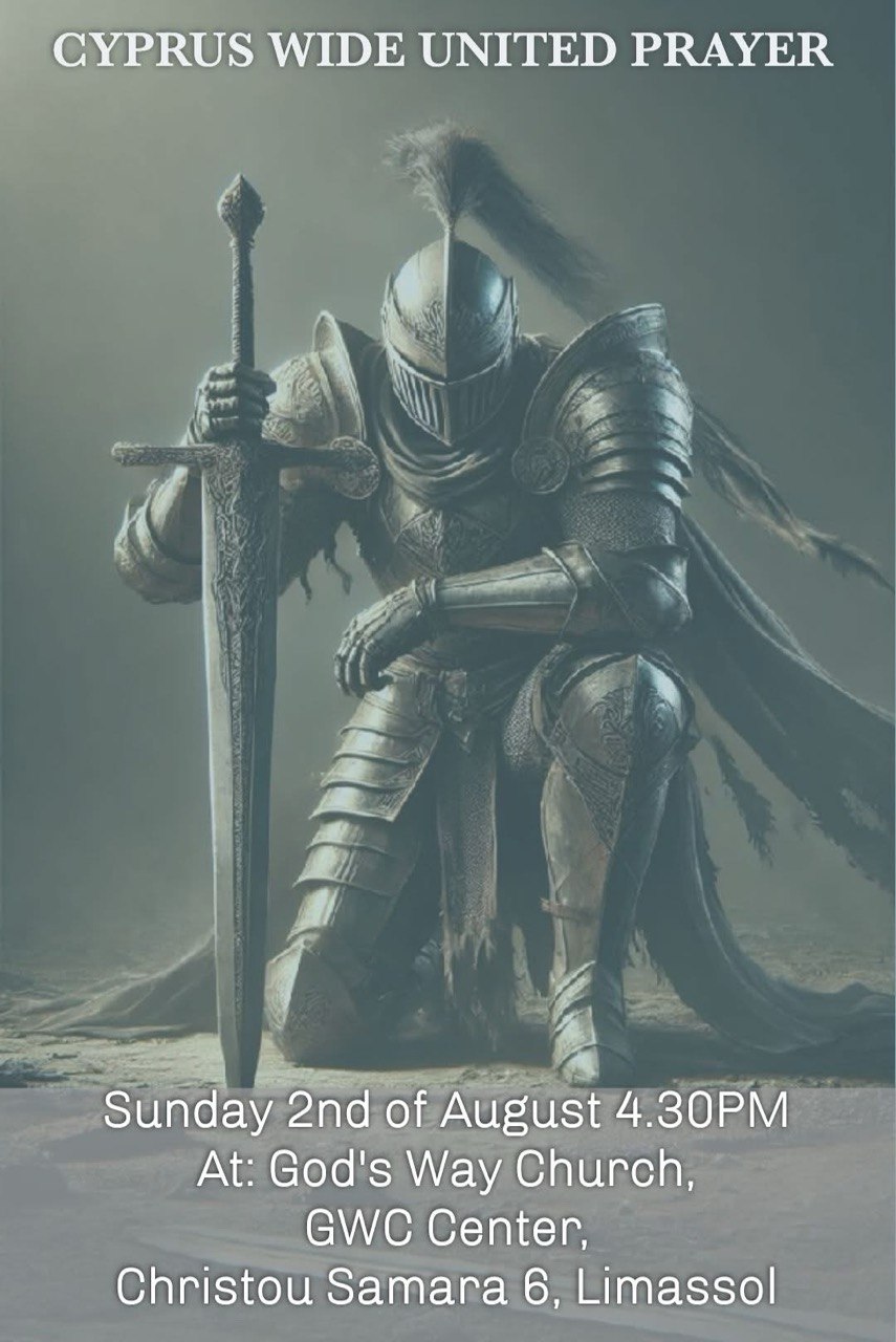 A promotional poster for Cyprus Wide United Prayer featuring a kneeling knight in shining armor holding a sword in prayer. The event will take place on Sunday, 2 August at 4:30 PM at God's Way Church (GWC Center), Christou Samara 6, Limassol. Ένα διαφημιστικό πόστερ για την Παγκύπρια Ενωμένη Προσευχή, που απεικονίζει έναν γονατιστό ιππότη με λαμπερή πανοπλία να κρατά ένα σπαθί σε στάση προσευχής. Η εκδήλωση θα πραγματοποιηθεί την Κυριακή 2 Αυγούστου στις 4:30 μ.μ. στην God's Way Church (GWC Center), Χρίστου Σαμαρά 6, Λεμεσός. ملصق دعائي بعنوان الصلاة المتحدة في جميع أنحاء قبرص يُظهر فارسًا راكعًا يرتدي درعًا لامعًا ويمسك سيفًا في وضعية صلاة. سيُقام اللقاء يوم الأحد 2 أغسطس الساعة 4:30 مساءً في كنيسة God's Way (مركز GWC)، شارع كريستو سامارا 6، ليماسول. Une affiche promotionnelle pour Cyprus Wide United Prayer montrant un chevalier agenouillé en armure brillante tenant une épée dans une attitude de prière. L'événement aura lieu le dimanche 2 août à 16h30 à God's Way Church (GWC Center), Christou Samara 6, Limassol. Афиша мероприятия Cyprus Wide United Prayer с изображением коленопреклонённого рыцаря в сияющих доспехах, опирающегося на меч в молитвенной позе. Встреча состоится в воскресенье, 2 августа, в 16:30 в God's Way Church (GWC Center), Christou Samara 6, Лимассол. Афіша заходу Cyprus Wide United Prayer із зображенням лицаря в блискучих обладунках, який стоїть навколішки, тримаючи меч у молитовній позі. Захід відбудеться у неділю, 2 серпня, о 16:30 у God's Way Church (GWC Center), Christou Samara 6, Лімасол. Плакат за събитието Cyprus Wide United Prayer, изобразяващ коленичил рицар в блестяща броня, държащ меч в молитвена поза. Събитието ще се проведе в неделя, 2 август, от 16:30 ч. в God's Way Church (GWC Center), Christou Samara 6, Лимасол. Cyprus Wide United Prayer etkinliği için hazırlanmış tanıtım afişi. Afişte parlak zırh giymiş, diz çökmüş ve kılıcına dayanarak dua eden bir şövalye yer almaktadır. Etkinlik 2 Ağustos Pazar günü saat 16:30'da, God's Way Church (GWC Center), Christou Samara 6, Limasol adresinde düzenlenecektir. Un afiș promoțional pentru Cyprus Wide United Prayer, reprezentând un cavaler îngenuncheat în armură strălucitoare, sprijinit pe o sabie într-o atitudine de rugăciune. Evenimentul va avea loc duminică, 2 august, la ora 16:30, la God's Way Church (GWC Center), Christou Samara 6, Limassol.