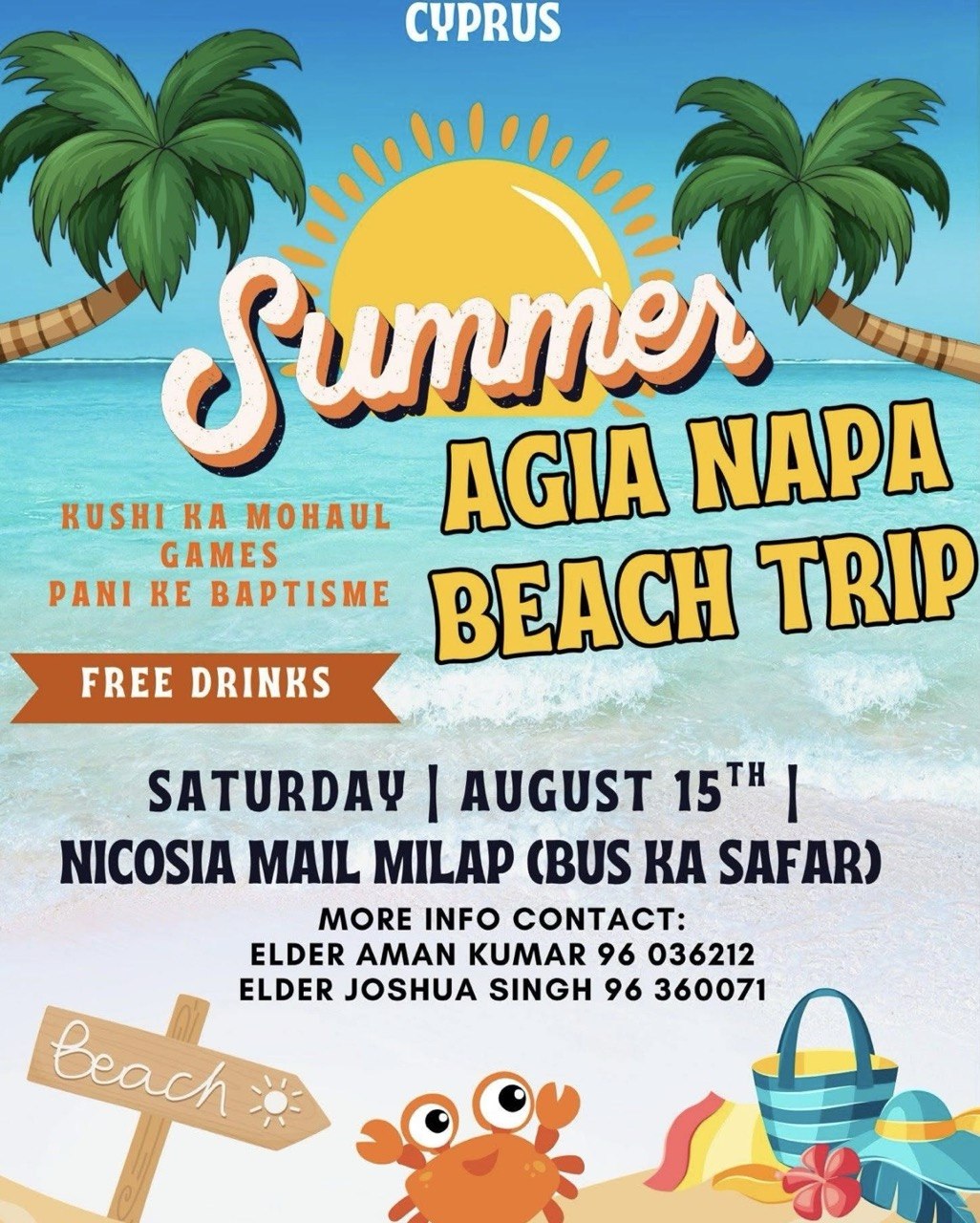 Summer Agia Napa Beach Trip in Cyprus on Saturday, August 15, with bus departure from Nicosia Mall, games, Christian fellowship, free drinks and water baptisms. साइप्रस में शनिवार, 15 अगस्त को समर अगिया नापा बीच ट्रिप, निकोसिया मॉल से बस यात्रा, खेल, मसीही संगति, मुफ्त ड्रिंक्स और पानी के बपतिस्मे के साथ। ਸਾਈਪ੍ਰਸ ਵਿੱਚ ਸ਼ਨੀਵਾਰ, 15 ਅਗਸਤ ਨੂੰ ਸਮਰ ਆਯਾ ਨਾਪਾ ਬੀਚ ਟ੍ਰਿਪ, ਨਿਕੋਸੀਆ ਮਾਲ ਤੋਂ ਬੱਸ ਯਾਤਰਾ, ਖੇਡਾਂ, ਮਸੀਹੀ ਸੰਗਤ, ਮੁਫ਼ਤ ਪੀਣ ਵਾਲੇ ਪਦਾਰਥ ਅਤੇ ਪਾਣੀ ਦਾ ਬਪਤਿਸਮਾ। قبرص میں ہفتہ 15 اگست کو سمر آیا ناپا بیچ ٹرپ، نیکوسیا مال سے بس کا سفر، کھیل، مسیحی رفاقت، مفت مشروبات اور پانی کا بپتسمہ۔ সাইপ্রাসে শনিবার, ১৫ আগস্ট সামার আয়িয়া নাপা বিচ ট্রিপ, নিকোসিয়া মল থেকে বাস যাত্রা, খেলা, খ্রিস্টীয় সহভাগিতা, বিনামূল্যে পানীয় এবং জলে বাপ্তিস্ম। साइप्रसमा शनिबार, अगस्ट १५ मा समर आयिया नापा बीच ट्रिप, निकोसिया मलबाट बस यात्रा, खेलहरू, ख्रीष्टियन संगति, निःशुल्क पेय पदार्थ र पानीको बप्तिस्मासहित। رحلة صيفية إلى شاطئ أيا نابا في قبرص يوم السبت 15 أغسطس، مع رحلة بالحافلة من نيقوسيا مول، وألعاب وشركة مسيحية ومشروبات مجانية ومعمودية بالماء. Summer Agia Napa Beach Trip sa Cyprus sa Sabado, Agosto 15, na may biyahe ng bus mula Nicosia Mall, mga laro, Christian fellowship, libreng inumin at water baptism.