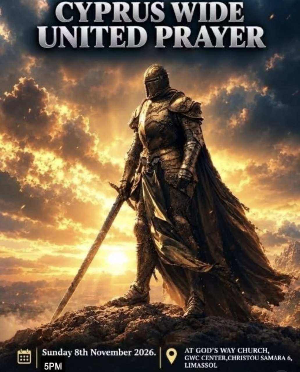 Cyprus Wide United Prayer on 8 November 2026 at God's Way Church in Limassol. Event poster featuring a medieval knight in armour holding a sword against a dramatic golden sky. Объединённая молитва всего Кипра 8 ноября 2026 года в церкви God's Way Church в Лимасоле. Афиша с изображением средневекового рыцаря в доспехах с мечом на фоне золотого неба. Обединена молитва на целия Кипър на 8 ноември 2026 г. в църквата God's Way Church в Лимасол. Плакат с рицар в броня и меч на фона на драматично златно небе. Ενωμένη Προσευχή σε όλη την Κύπρο στις 8 Νοεμβρίου 2026 στην εκκλησία God's Way Church στη Λεμεσό. Αφίσα με έναν μεσαιωνικό ιππότη με πανοπλία και σπαθί μπροστά σε έναν εντυπωσιακό χρυσό ουρανό. Cyprus Wide United Prayer sa Nobyembre 8, 2026 sa God's Way Church sa Limassol. Poster na nagtatampok ng isang kabalyerong nakasuot ng baluti at may hawak na espada sa harap ng ginintuang kalangitan. 8 नवंबर 2026 को लिमासोल के God's Way Church में पूरे साइप्रस की संयुक्त प्रार्थना सभा। पोस्टर में सुनहरे आकाश की पृष्ठभूमि में कवच पहने और तलवार थामे एक मध्ययुगीन योद्धा को दिखाया गया है। Об'єднана молитва всього Кіпру 8 листопада 2026 року в церкві God's Way Church у Лімасолі. Афіша із зображенням середньовічного лицаря в обладунках із мечем на тлі золотого неба. صلاة موحدة في جميع أنحاء قبرص يوم 8 نوفمبر 2026 في كنيسة God's Way Church في ليماسول. ملصق يظهر فارسًا من العصور الوسطى يرتدي درعًا ويحمل سيفًا أمام سماء ذهبية مهيبة.